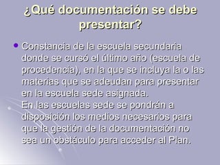 ¿Qué documentación se debe presentar? Constancia de la escuela secundaria donde se cursó el último año (escuela de procedencia), en la que se incluya la o las materias que se adeudan para presentar en la escuela sede asignada. En las escuelas sede se pondrán a disposición los medios necesarios para que la gestión de la documentación no sea un obstáculo para acceder al Plan.  