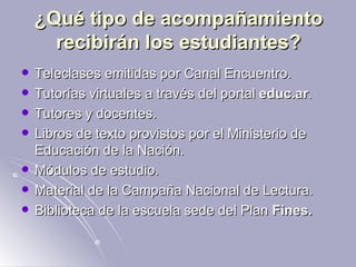 ¿Qué tipo de acompañamiento recibirán los estudiantes? Teleclases emitidas por Canal Encuentro.  Tutorías virtuales a través del portal  educ.ar .  Tutores y docentes.  Libros de texto provistos por el Ministerio de Educación de la Nación.  Módulos de estudio.  Material de la Campaña Nacional de Lectura.  Biblioteca de la escuela sede del Plan  Fines.   