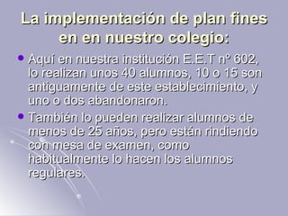 La implementación de plan fines en en nuestro colegio: Aquí en nuestra institución E.E.T nº 602, lo realizan unos 40 alumnos, 10 o 15 son antiguamente de este establecimiento, y uno o dos abandonaron. También lo pueden realizar alumnos de menos de 25 años, pero están rindiendo con mesa de examen, como habitualmente lo hacen los alumnos regulares. 