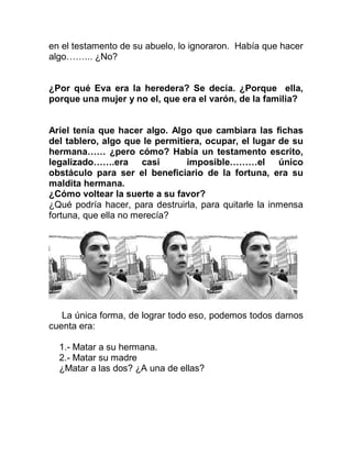 en el testamento de su abuelo, lo ignoraron. Había que hacer
algo……... ¿No?


¿Por qué Eva era la heredera? Se decía. ¿Porque ella,
porque una mujer y no el, que era el varón, de la familia?


Ariel tenía que hacer algo. Algo que cambiara las fichas
del tablero, algo que le permitiera, ocupar, el lugar de su
hermana…… ¿pero cómo? Había un testamento escrito,
legalizado…….era casi           imposible………el único
obstáculo para ser el beneficiario de la fortuna, era su
maldita hermana.
¿Cómo voltear la suerte a su favor?
¿Qué podría hacer, para destruirla, para quitarle la inmensa
fortuna, que ella no merecía?




   La única forma, de lograr todo eso, podemos todos darnos
cuenta era:

  1.- Matar a su hermana.
  2.- Matar su madre
  ¿Matar a las dos? ¿A una de ellas?
 