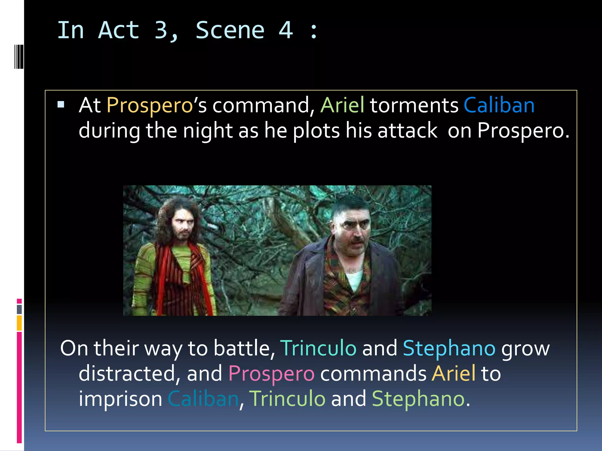 In Act 3, Scene 4 :
 At Prospero’s command, Ariel torments Caliban
during the night as he plots his attack on Prospero.
On their way to battle,Trinculo and Stephano grow
distracted, and Prospero commands Ariel to
imprison Caliban,Trinculo and Stephano.
 