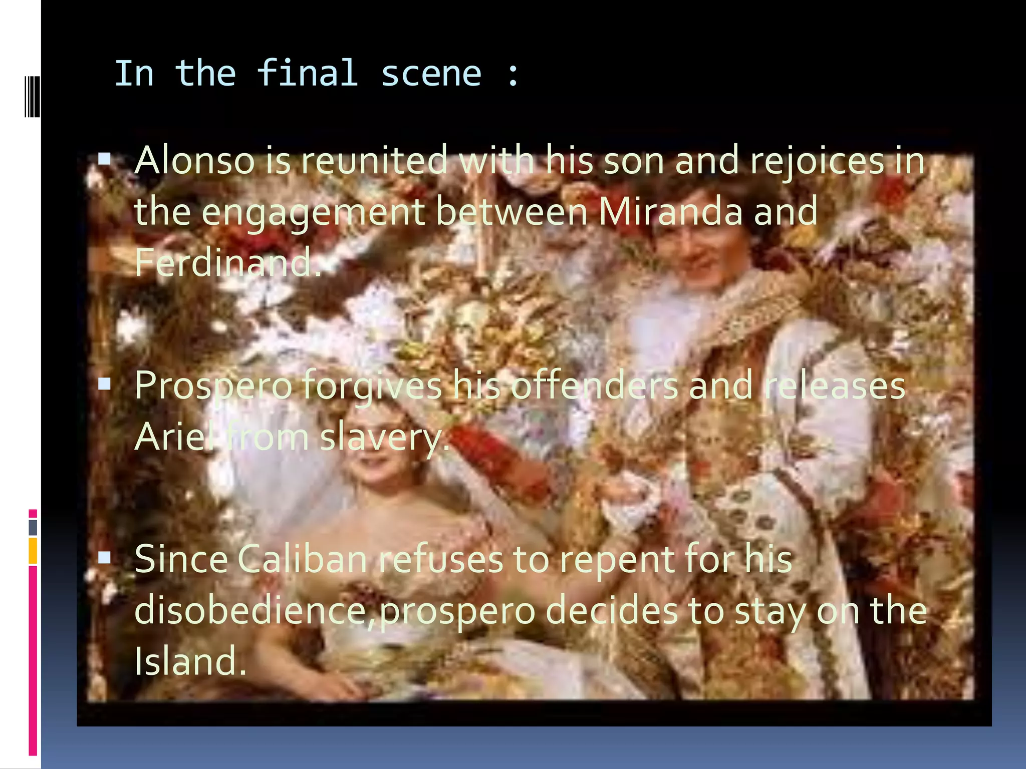 In the final scene :
 Alonso is reunited with his son and rejoices in
the engagement between Miranda and
Ferdinand.
 Prospero forgives his offenders and releases
Ariel from slavery.
 Since Caliban refuses to repent for his
disobedience,prospero decides to stay on the
Island.
 