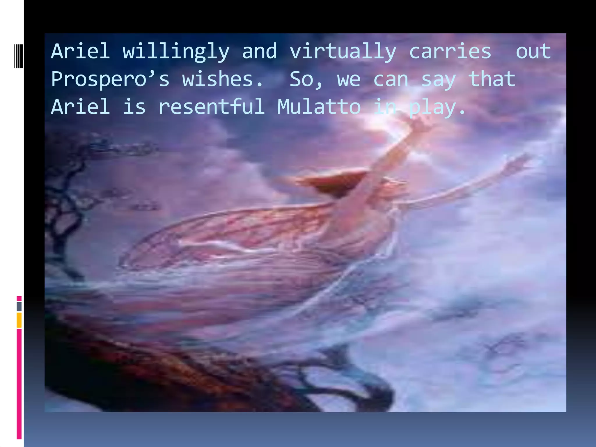 Ariel willingly and virtually carries out
Prospero’s wishes. So, we can say that
Ariel is resentful Mulatto in play.
 