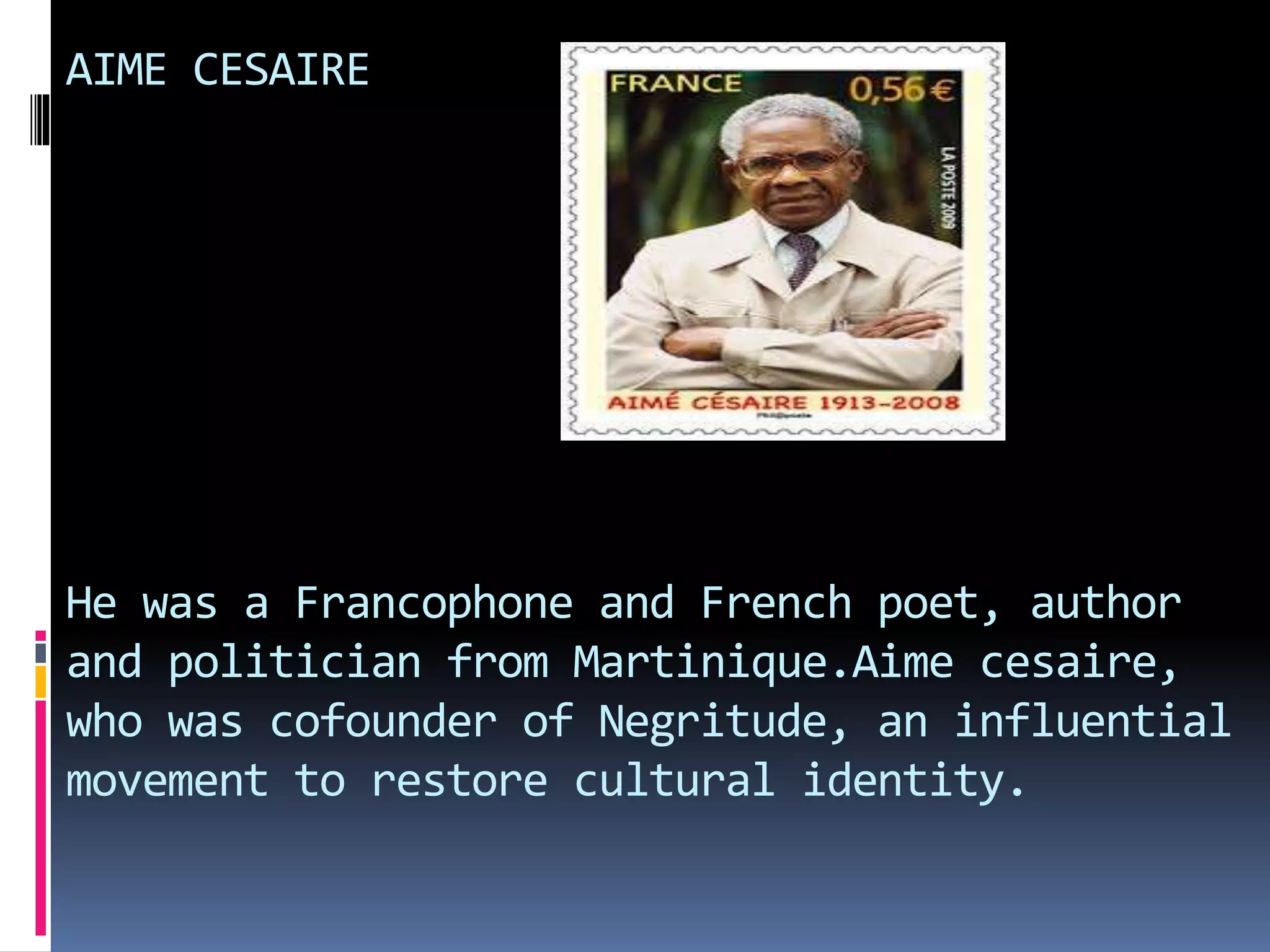 AIME CESAIRE
He was a Francophone and French poet, author
and politician from Martinique.Aime cesaire,
who was cofounder of Negritude, an influential
movement to restore cultural identity.
 