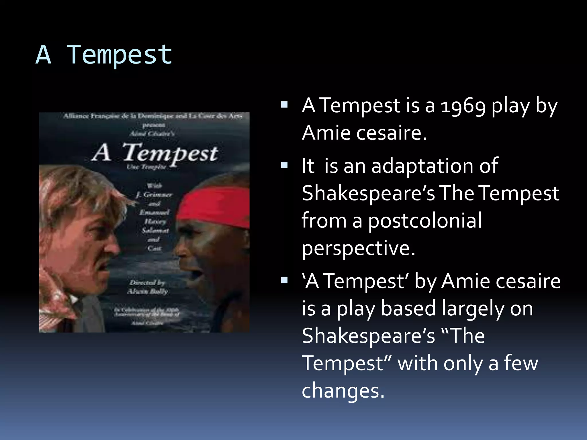 A Tempest
 ATempest is a 1969 play by
Amie cesaire.
 It is an adaptation of
Shakespeare’sTheTempest
from a postcolonial
perspective.
 ‘ATempest’ by Amie cesaire
is a play based largely on
Shakespeare’s “The
Tempest” with only a few
changes.
 