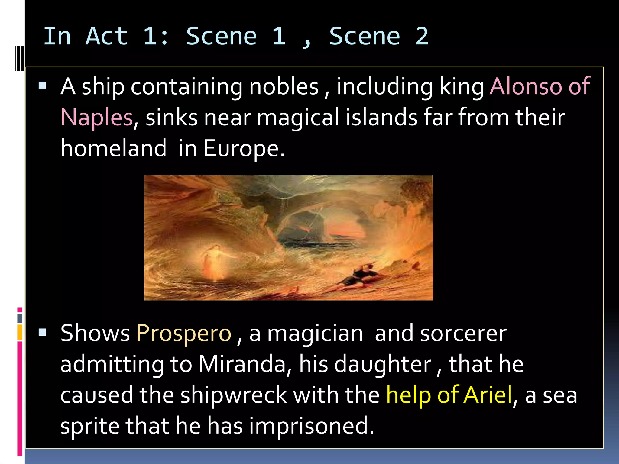 In Act 1: Scene 1 , Scene 2
 A ship containing nobles , including king Alonso of
Naples, sinks near magical islands far from their
homeland in Europe.
 Shows Prospero , a magician and sorcerer
admitting to Miranda, his daughter , that he
caused the shipwreck with the help of Ariel, a sea
sprite that he has imprisoned.
 