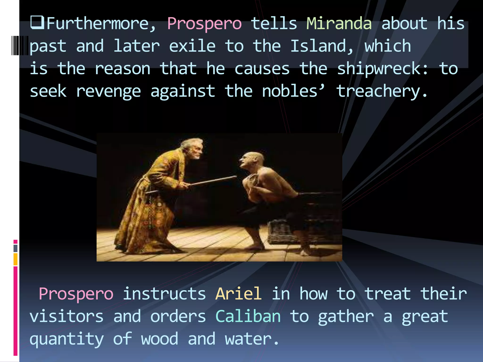 Furthermore, Prospero tells Miranda about his
past and later exile to the Island, which
is the reason that he causes the shipwreck: to
seek revenge against the nobles’ treachery.
Prospero instructs Ariel in how to treat their
visitors and orders Caliban to gather a great
quantity of wood and water.
 