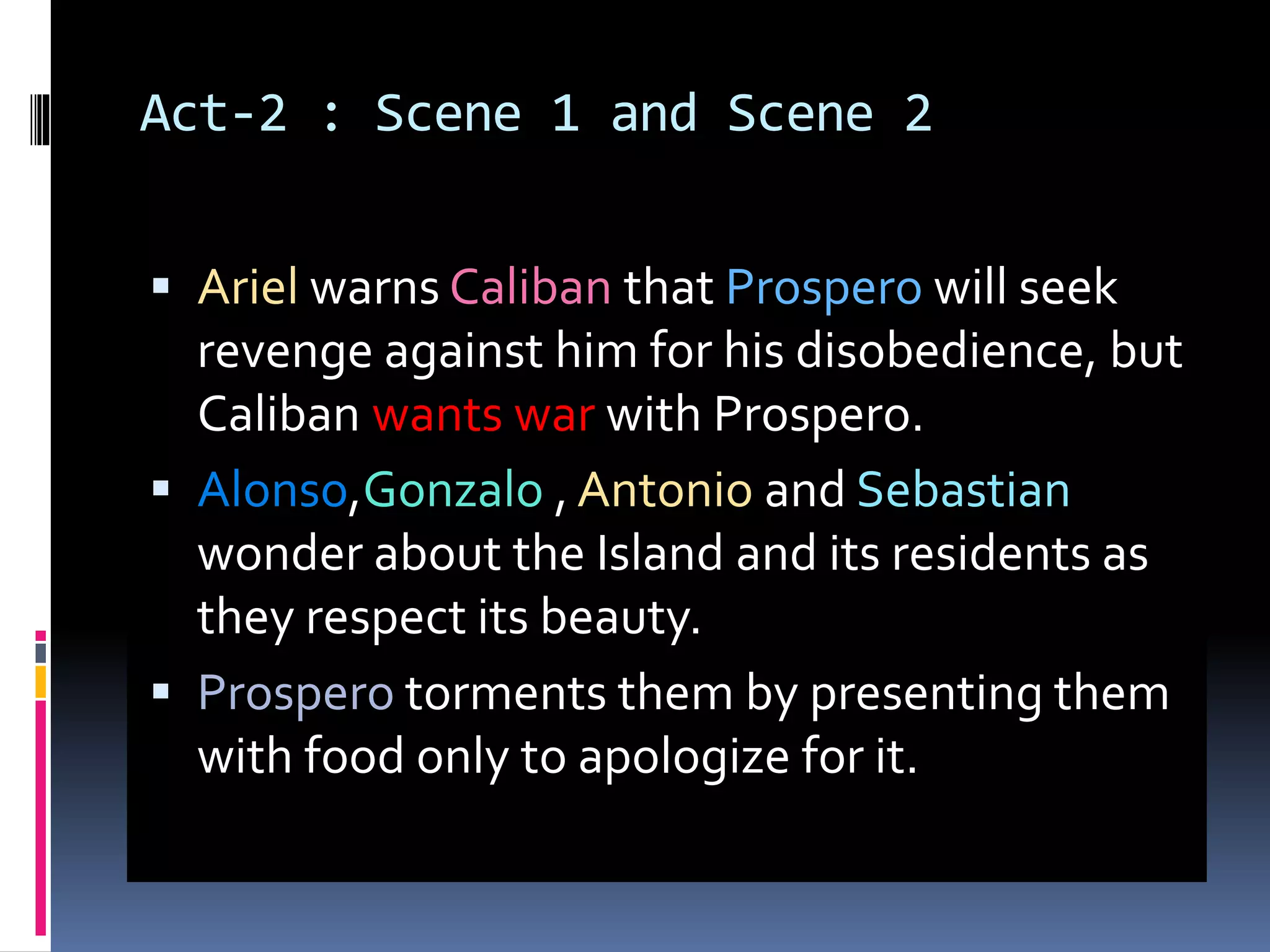 Act-2 : Scene 1 and Scene 2
 Ariel warns Caliban that Prospero will seek
revenge against him for his disobedience, but
Caliban wants war with Prospero.
 Alonso,Gonzalo , Antonio and Sebastian
wonder about the Island and its residents as
they respect its beauty.
 Prospero torments them by presenting them
with food only to apologize for it.
 