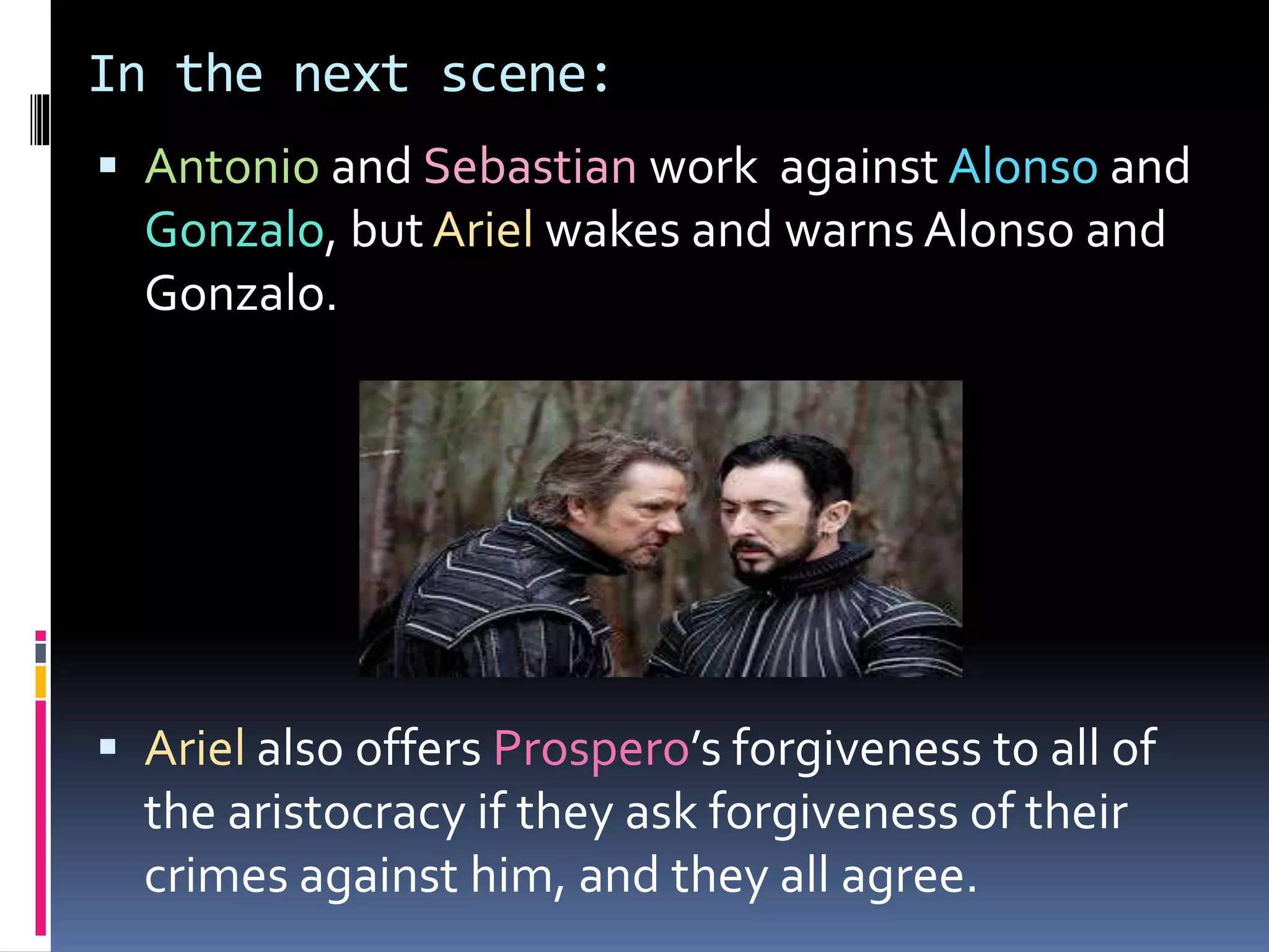 In the next scene:
 Antonio and Sebastian work against Alonso and
Gonzalo, but Ariel wakes and warns Alonso and
Gonzalo.
 Ariel also offers Prospero’s forgiveness to all of
the aristocracy if they ask forgiveness of their
crimes against him, and they all agree.
 