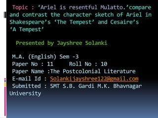 Topic : ‘Ariel is resentful Mulatto.’compare
and contrast the character sketch of Ariel in
Shakespeare’s ‘The Tempest’ and Cesaire’s
‘A Tempest’
Presented by Jayshree Solanki
M.A. (English) Sem -3
Paper No : 11 Roll No : 10
Paper Name :The Postcolonial Literature
E-mail Id : Solankijayshree122@gmail.com
Submitted : SMT S.B. Gardi M.K. Bhavnagar
University
 