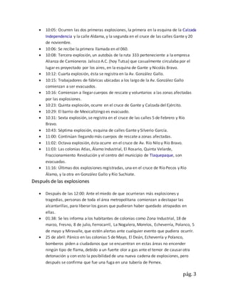 pág. 3
 10:05: Ocurren las dos primeras explosiones, la primera en la esquina de la Calzada
Independencia y la calle Aldama, y la segunda en el cruce de las calles Gante y 20
de noviembre.
 10:06: Se recibe la primera llamada en el 060.
 10:08: Tercera explosión, un autobús de la ruta 333 perteneciente a la empresa
Alianza de Camioneros Jalisco A.C. (hoy Tutsa) que casualmente circulaba por el
lugar es proyectado por los aires, en la esquina de Gante y Nicolás Bravo.
 10:12: Cuarta explosión, ésta se registra en la Av. González Gallo.
 10:15: Trabajadores de fábricas ubicadas a los largo de la Av. González Gallo
comienzan a ser evacuados.
 10:16: Comienzan a llegar cuerpos de rescate y voluntarios a las zonas afectadas
por las explosiones.
 10:23: Quinta explosión, ocurre en el cruce de Gante y Calzada del Ejército.
 10:29: El barrio de Mexicaltzingo es evacuado.
 10:31: Sexta explosión, se registra en el cruce de las calles 5 de Febrero y Río
Bravo.
 10:43: Séptima explosión, esquina de calles Gante y Silverio García.
 11:00: Continúan llegando más cuerpos de rescate a zonas afectadas.
 11:02: Octava explosión, ésta ocurre en el cruce de Av. Río Nilo y Río Bravo.
 11:03: Las colonias Atlas, Álamo Industrial, El Rosario, Quinta Velarde,
Fraccionamiento Revolución y el centro del municipio de Tlaquepaque, son
evacuadas.
 11:16: Últimas dos explosiones registradas, una en el cruce de Río Pecos y Río
Álamo, y la otra en González Gallo y Río Suchiate.
Después de las explosiones
 Después de las 12:00: Ante el miedo de que ocurrieran más explosiones y
tragedias, personas de toda el área metropolitana comienzan a destapar las
alcantarillas, para liberar los gases que pudieran haber quedado atrapados en
ellas.
 01:38: Se les informa a los habitantes de colonias como Zona Industrial, 18 de
marzo, Fresno, 8 de julio, Ferrocarril, La Nogalera, Morelos, Echeverría, Polanco, 5
de mayo y Miravalle, que estén alertas ante cualquier evento que pudiera ocurrir.
 25 de abril: Pánico en las colonias 5 de Mayo, El Deán, Echeverría y Polanco,
bomberos piden a ciudadanos que se encuentran en estas áreas no encender
ningún tipo de flama, debido a un fuerte olor a gas ante el temor de causar otra
detonación y con esto la posibilidad de una nueva cadena de explosiones, pero
después se confirma que fue una fuga en una tubería de Pemex.
 