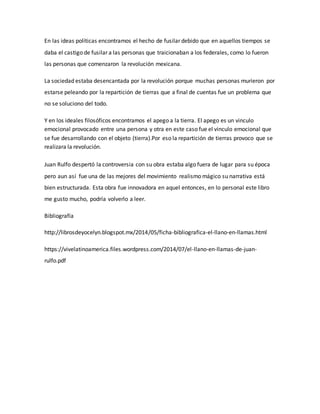 En las ideas políticas encontramos el hecho de fusilar debido que en aquellos tiempos se
daba el castigo de fusilar a las personas que traicionaban a los federales, como lo fueron
las personas que comenzaron la revolución mexicana.
La sociedad estaba desencantada por la revolución porque muchas personas murieron por
estarse peleando por la repartición de tierras que a final de cuentas fue un problema que
no se soluciono del todo.
Y en los ideales filosóficos encontramos el apego a la tierra. El apego es un vinculo
emocional provocado entre una persona y otra en este caso fue el vinculo emocional que
se fue desarrollando con el objeto (tierra).Por eso la repartición de tierras provoco que se
realizara la revolución.
Juan Rulfo despertó la controversia con su obra estaba algo fuera de lugar para su época
pero aun así fue una de las mejores del movimiento realismo mágico su narrativa está
bien estructurada. Esta obra fue innovadora en aquel entonces, en lo personal este libro
me gusto mucho, podría volverlo a leer.
Bibliografía
http://librosdeyocelyn.blogspot.mx/2014/05/ficha-bibliografica-el-llano-en-llamas.html
https://vivelatinoamerica.files.wordpress.com/2014/07/el-llano-en-llamas-de-juan-
rulfo.pdf
 