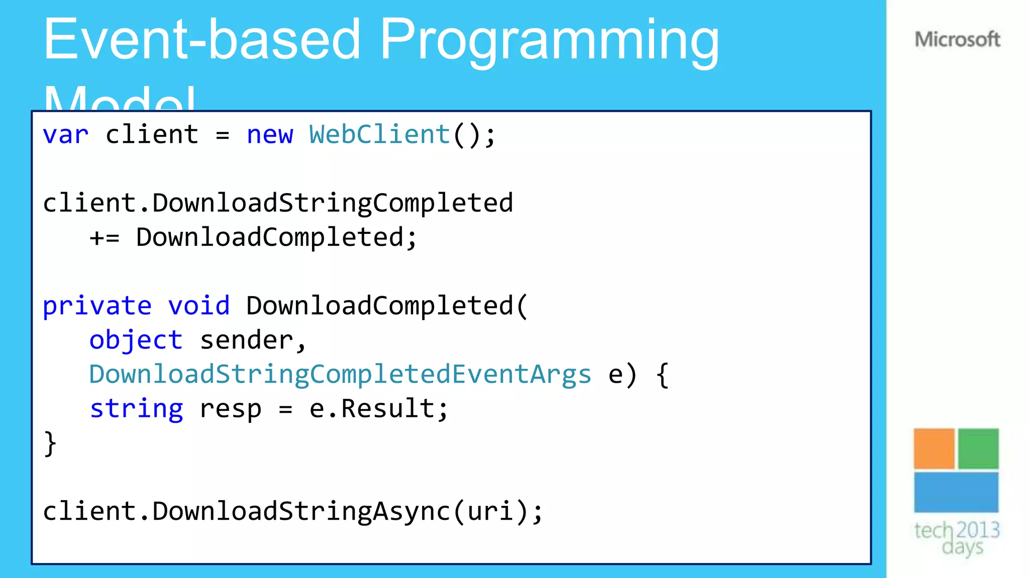 Event-based Programming
Model = new WebClient();
var client

client.DownloadStringCompleted
   += DownloadCompleted;

private void DownloadCompleted(
   object sender,
   DownloadStringCompletedEventArgs e) {
   string resp = e.Result;
}

client.DownloadStringAsync(uri);
 