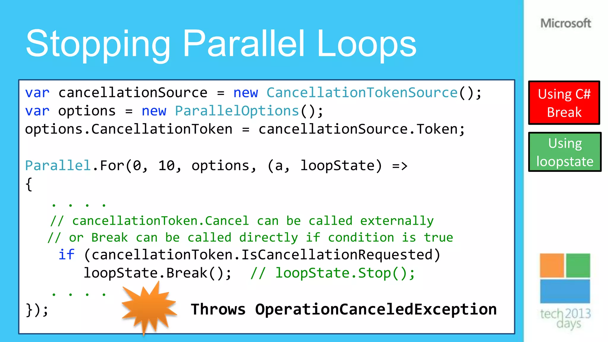 Stopping Parallel Loops
var cancellationSource = new CancellationTokenSource();     Using C#
var options = new ParallelOptions();                         Break
options.CancellationToken = cancellationSource.Token;
                                                              Using
Parallel.For(0, 10, options, (a, loopState) =>              loopstate
{
   . . . .
  // cancellationToken.Cancel can be called externally
  // or Break can be called directly if condition is true
    if (cancellationToken.IsCancellationRequested)
       loopState.Break(); // loopState.Stop();
   . . . .
});                 Throws OperationCanceledException
 