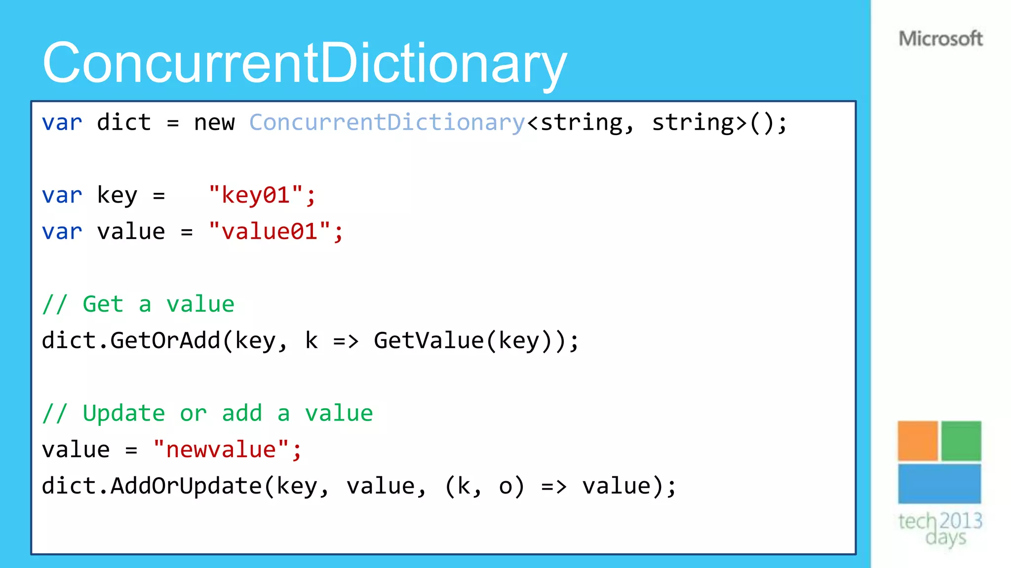 ConcurrentDictionary
var dict = new ConcurrentDictionary<string, string>();

var key =   "key01";
var value = "value01";

// Get a value
dict.GetOrAdd(key, k => GetValue(key));

// Update or add a value
value = "newvalue";
dict.AddOrUpdate(key, value, (k, o) => value);
 