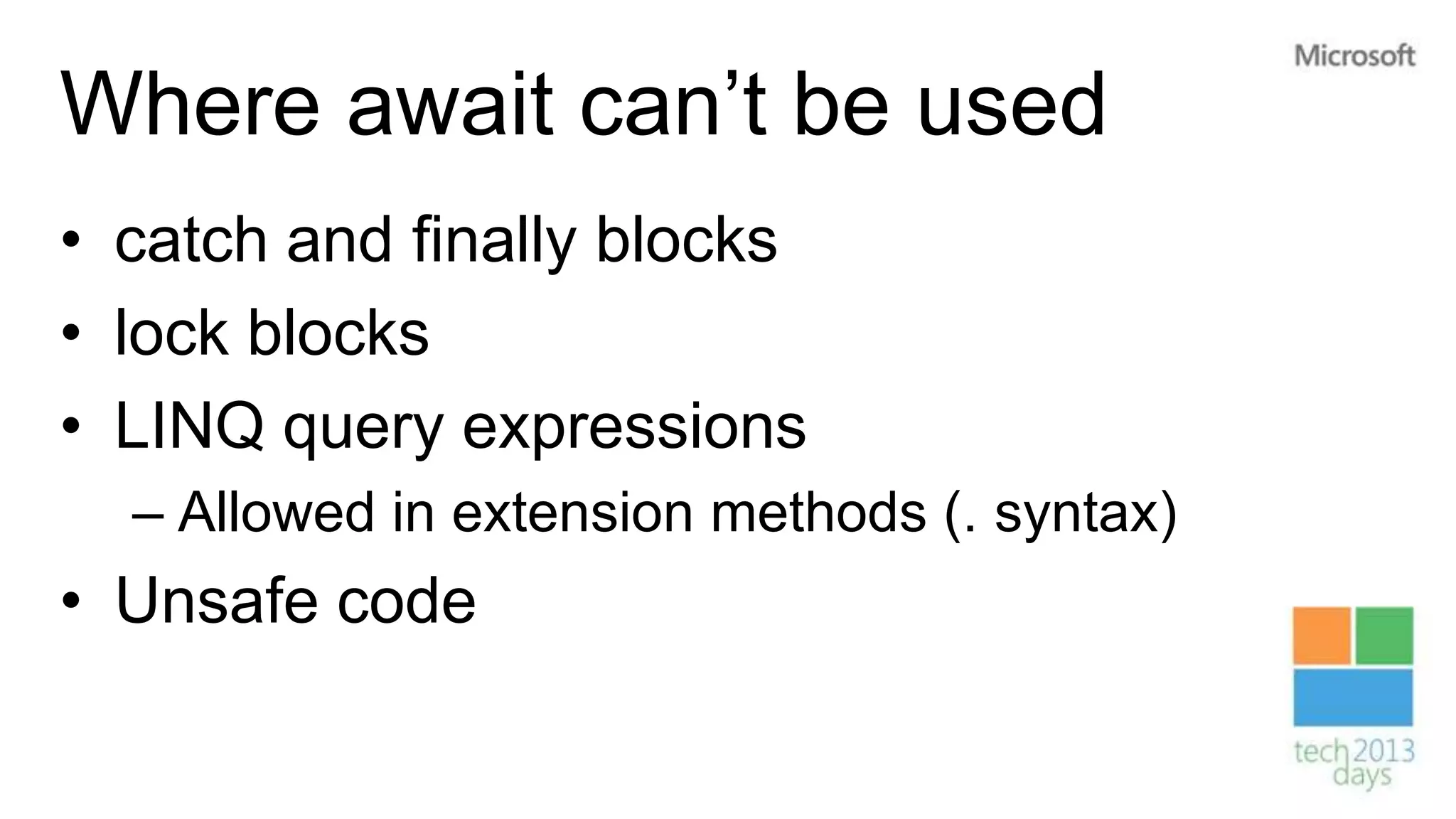 Where await can’t be used
• catch and finally blocks
• lock blocks
• LINQ query expressions
  – Allowed in extension methods (. syntax)
• Unsafe code
 