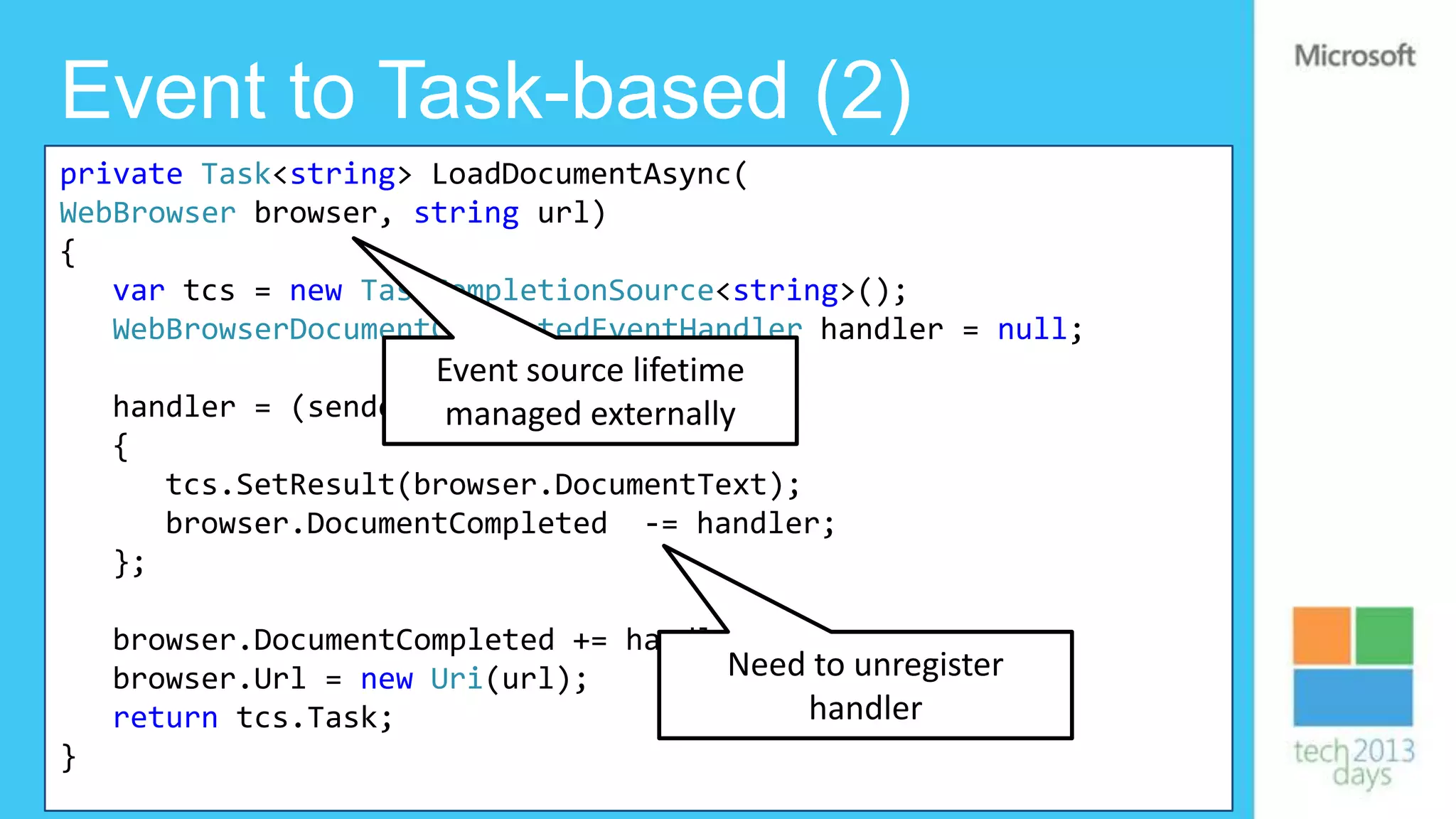 Event to Task-based (2)
private Task<string> LoadDocumentAsync(
WebBrowser browser, string url)
{
   var tcs = new TaskCompletionSource<string>();
   WebBrowserDocumentCompletedEventHandler handler = null;
                      Event source lifetime
    handler = (sender, managed externally
                       e) =>
    {
         tcs.SetResult(browser.DocumentText);
         browser.DocumentCompleted -= handler;
    };

    browser.DocumentCompleted += handler;
    browser.Url = new Uri(url);        Need to unregister
    return tcs.Task;                       handler
}
 