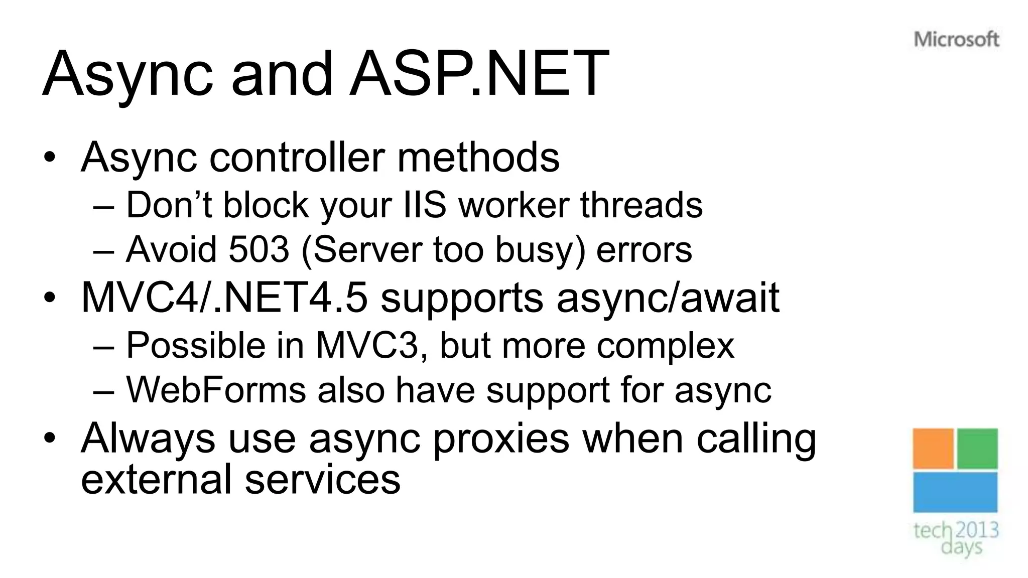 Async and ASP.NET
• Async controller methods
  – Don’t block your IIS worker threads
  – Avoid 503 (Server too busy) errors
• MVC4/.NET4.5 supports async/await
  – Possible in MVC3, but more complex
  – WebForms also have support for async
• Always use async proxies when calling
  external services
 