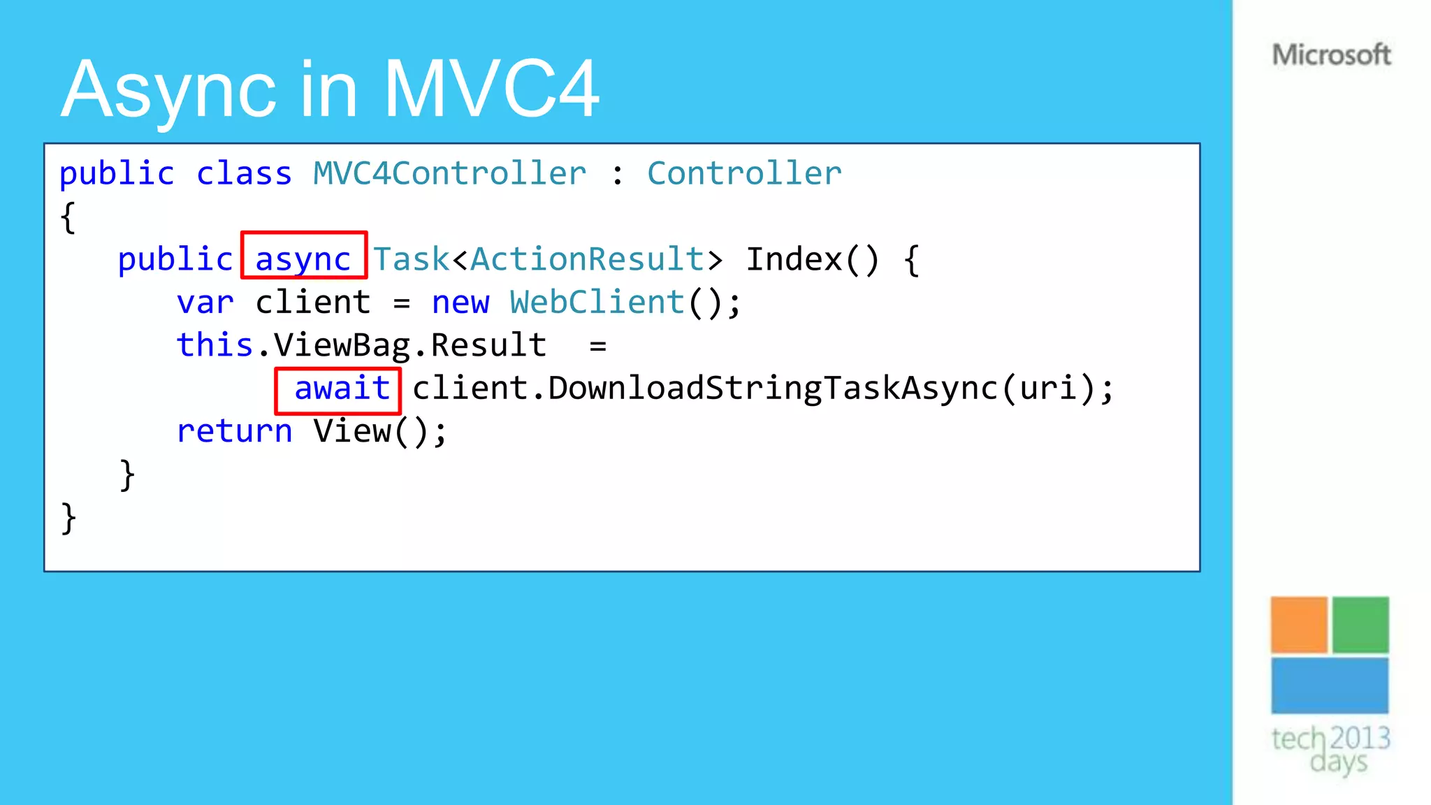 Async in MVC4
public class MVC4Controller : Controller
{
   public async Task<ActionResult> Index() {
      var client = new WebClient();
      this.ViewBag.Result =
            await client.DownloadStringTaskAsync(uri);
      return View();
   }
}
 