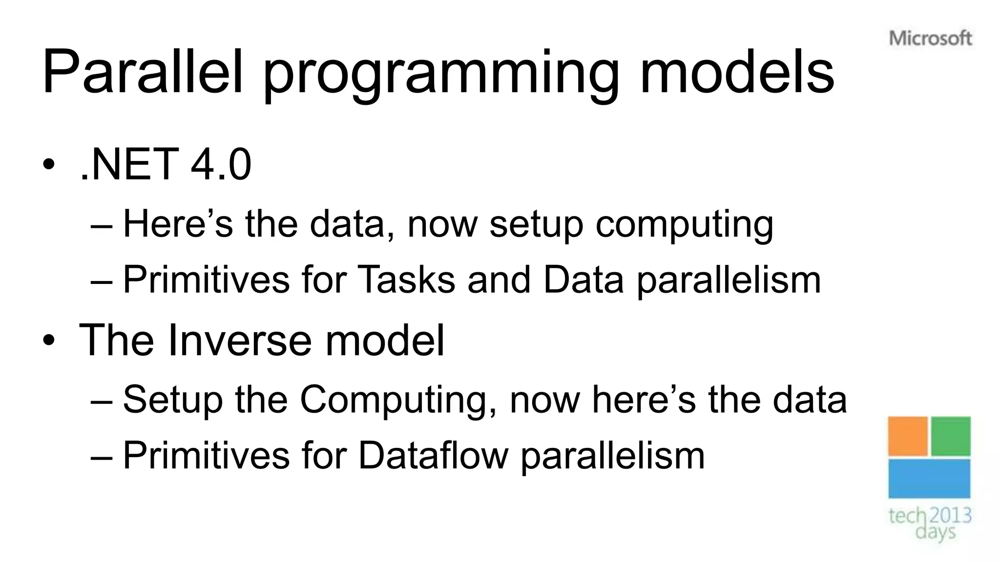 Parallel programming models
• .NET 4.0
  – Here’s the data, now setup computing
  – Primitives for Tasks and Data parallelism
• The Inverse model
  – Setup the Computing, now here’s the data
  – Primitives for Dataflow parallelism
 