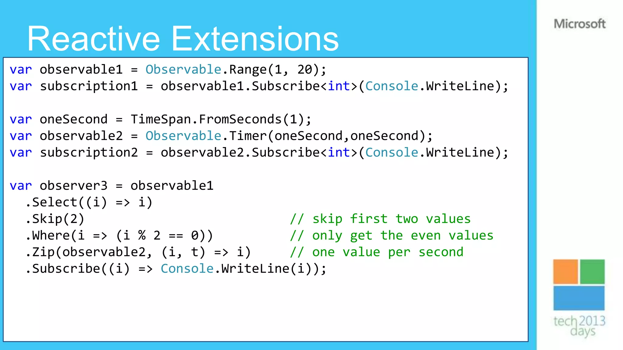 Reactive Extensions
var observable1 = Observable.Range(1, 20);
var subscription1 = observable1.Subscribe<int>(Console.WriteLine);

var oneSecond = TimeSpan.FromSeconds(1);
var observable2 = Observable.Timer(oneSecond,oneSecond);
var subscription2 = observable2.Subscribe<int>(Console.WriteLine);

var observer3 = observable1
  .Select((i) => i)
  .Skip(2)                           // skip first two values
  .Where(i => (i % 2 == 0))          // only get the even values
  .Zip(observable2, (i, t) => i)     // one value per second
  .Subscribe((i) => Console.WriteLine(i));
 