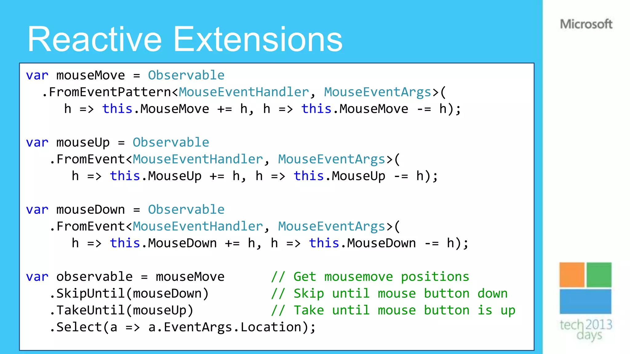 Reactive Extensions
var mouseMove = Observable
  .FromEventPattern<MouseEventHandler, MouseEventArgs>(
     h => this.MouseMove += h, h => this.MouseMove -= h);

var mouseUp = Observable
   .FromEvent<MouseEventHandler, MouseEventArgs>(
      h => this.MouseUp += h, h => this.MouseUp -= h);

var mouseDown = Observable
   .FromEvent<MouseEventHandler, MouseEventArgs>(
      h => this.MouseDown += h, h => this.MouseDown -= h);

var observable = mouseMove      // Get mousemove positions
   .SkipUntil(mouseDown)        // Skip until mouse button down
   .TakeUntil(mouseUp)          // Take until mouse button is up
   .Select(a => a.EventArgs.Location);
 
