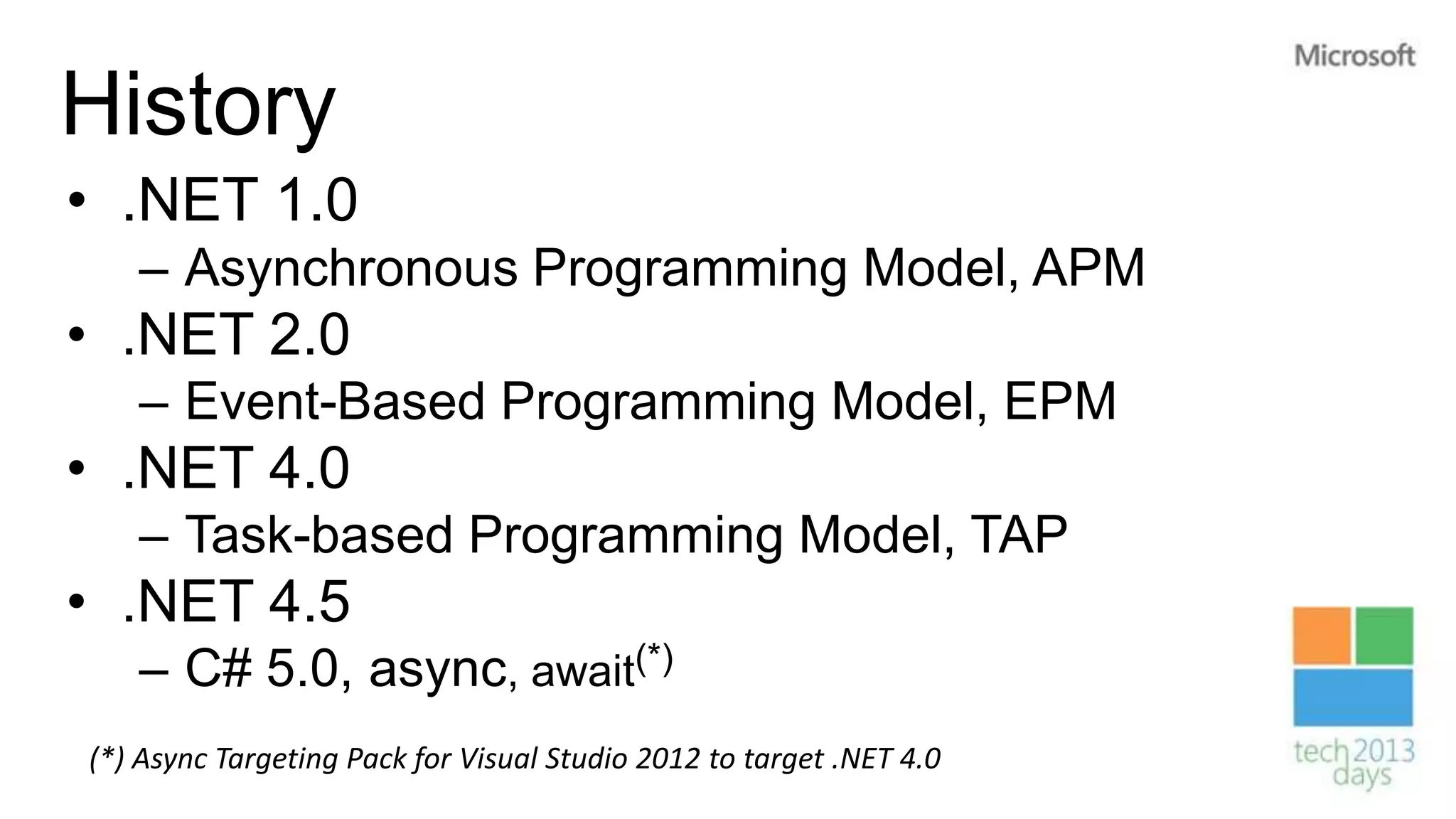 History
• .NET 1.0
   – Asynchronous Programming Model, APM
• .NET 2.0
   – Event-Based Programming Model, EPM
• .NET 4.0
   – Task-based Programming Model, TAP
• .NET 4.5
   – C# 5.0, async, await(*)
(*) Async Targeting Pack for Visual Studio 2012 to target .NET 4.0
 