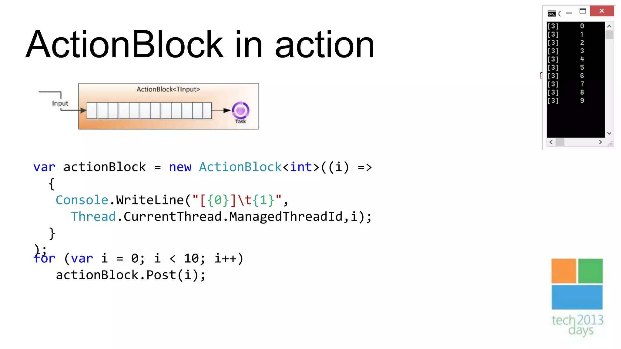 ActionBlock in action

var actionBlock = new ActionBlock<int>((i) =>
  {
   Console.WriteLine("[{0}]t{1}",
     Thread.CurrentThread.ManagedThreadId,i);
  }
);
for (var i = 0; i < 10; i++)
   actionBlock.Post(i);
 