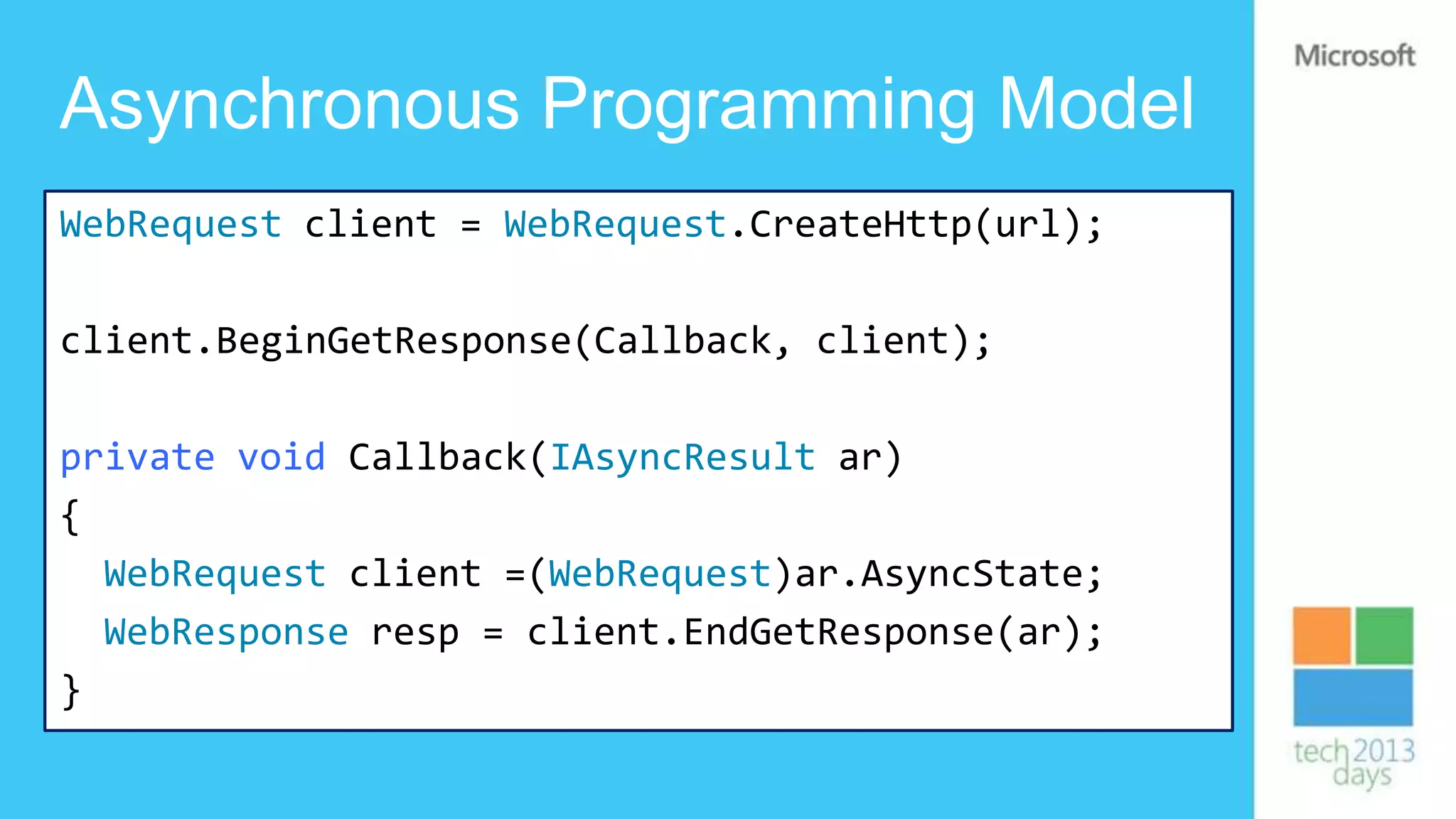 Asynchronous Programming Model
WebRequest client = WebRequest.CreateHttp(url);

client.BeginGetResponse(Callback, client);

private void Callback(IAsyncResult ar)
{
  WebRequest client =(WebRequest)ar.AsyncState;
  WebResponse resp = client.EndGetResponse(ar);
}
 