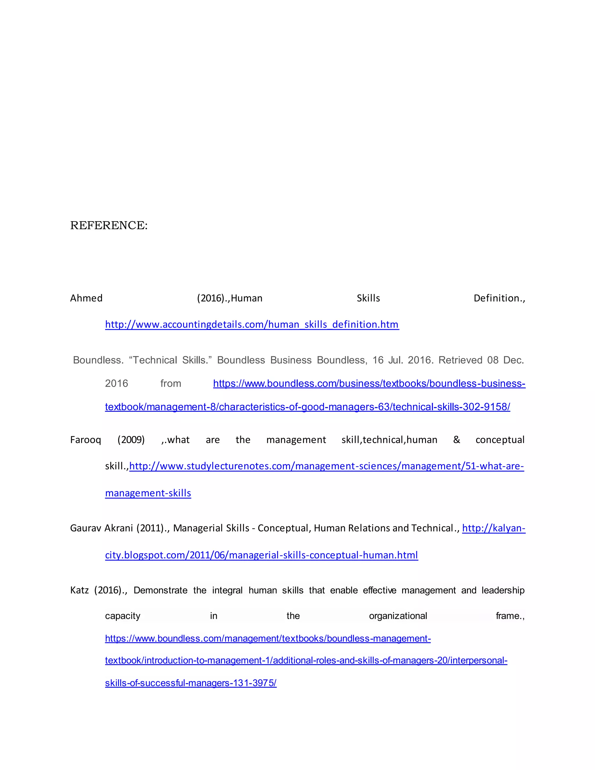 REFERENCE:
Ahmed (2016).,Human Skills Definition.,
http://www.accountingdetails.com/human_skills_definition.htm
Boundless. “Technical Skills.” Boundless Business Boundless, 16 Jul. 2016. Retrieved 08 Dec.
2016 from https://www.boundless.com/business/textbooks/boundless-business-
textbook/management-8/characteristics-of-good-managers-63/technical-skills-302-9158/
Farooq (2009) ,.what are the management skill,technical,human & conceptual
skill.,http://www.studylecturenotes.com/management-sciences/management/51-what-are-
management-skills
Gaurav Akrani (2011)., Managerial Skills - Conceptual, Human Relations and Technical., http://kalyan-
city.blogspot.com/2011/06/managerial-skills-conceptual-human.html
Katz (2016)., Demonstrate the integral human skills that enable effective management and leadership
capacity in the organizational frame.,
https://www.boundless.com/management/textbooks/boundless-management-
textbook/introduction-to-management-1/additional-roles-and-skills-of-managers-20/interpersonal-
skills-of-successful-managers-131-3975/
 