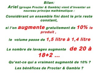 Bilan: Ariel  (groupe Procter & Gamble) vient d‘inventer un nouveau principe mathématique : Considérant un ensemble fini dont le prix reste constant, si l‘on  augmente  gratuitement de  10%  le  produit ,  le  volume passe de  1,5 litre à 1,4 litre Le nombre de lavages augmente  de 20 à 18+2 … Qu‘est-ce qui a vraiment augmenté de 10% ? Les bénéfices de Procter & Gamble ? ou Mon sentiment d‘être pris pour un con ?? 
