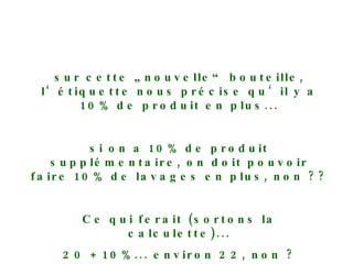 sur cette „nouvelle“ bouteille, l‘étiquette nous précise qu‘il y a 10% de produit en plus... si on a 10% de produit supplémentaire, on doit pouvoir faire 10% de lavages en plus, non ?? Ce qui ferait (sortons la calculette)... 20 + 10%... environ 22, non ? 