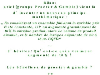 Bilan: ariel (groupe Procter & Gamble) vient là d‘inventer un nouveau principe mathématique : „ En considérant un ensemble fini dont la variable prix reste constante, si l‘on augmente gratuitement de 10% la variable produit, alors Le volume de produit diminue, et le nombre de lavages augmente de 20 à 18+2. CQFD. “ ... J‘hésites: Qu‘est-ce qui a vraiment augmenté de 10% ? Les bénéfices de procter & gamble ? ou Mon sentiment d‘être pris pour un con ?? 