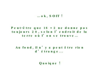 …  ok, SOIT ! Peut-être que 18 + 2 ne donne pas toujours 20, selon l‘endroit de la terre où l‘on se trouve… Au fond, il n‘y a peut être rien d‘étrange...  Quoique ! Retournons à notre „nouvelle“ bouteille ! 