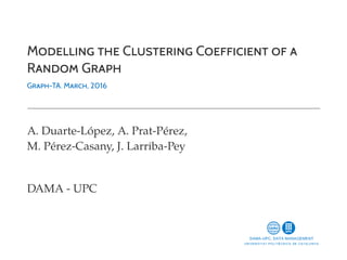 MODELLING THE CLUSTERING COEFFICIENT OF A
RANDOM GRAPH
GRAPH-TA. MARCH, 2016
A. Duarte-López, A. Prat-Pérez,
M. Pérez-Casany, J. Larriba-Pey
DAMA - UPC
 