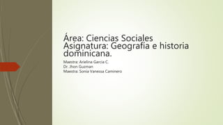 Área: Ciencias Sociales
Asignatura: Geografía e historia
dominicana.
Maestra: Arielina Garcia C.
Dr. Jhon Guzman
Maestra: Sonia Vanessa Caminero
 