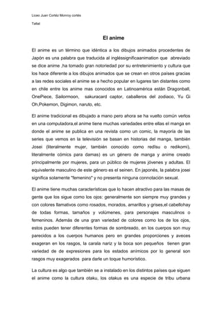 Liceo Juan Cortéz Monroy cortés

Taltal



                                          El anime

El anime es un término que idéntica a los dibujos animados procedentes de
Japón es una palabra que traducida al ingléssignificaanimation que abreviado
se dice anime ,ha tomado gran notoriedad por su entretenimiento y cultura que
los hace diferente a los dibujos animados que se crean en otros países gracias
a las redes sociales el anime se a hecho popular en lugares tan distantes como
en chile entre los anime mas conocidos en Latinoamérica están Dragonball,
OnePiece, Sailormoon,             sakuracard captor, caballeros del zodiaco, Yu Gi
Oh,Pokemon, Digimon, naruto, etc.

El anime tradicional es dibujado a mano pero ahora se ha vuelto común verlos
en una computadora,el anime tiene muchas variedades entre ellas el manga en
donde el anime se publica en una revista como un comic, la mayoría de las
series que vemos en la televisión se basan en historias del manga, también
Josei (literalmente mujer, también conocido como redīsu o redikomi),
literalmente cómics para damas) es un género de manga y anime creado
principalmente por mujeres, para un público de mujeres jóvenes y adultas. El
equivalente masculino de este género es el seinen. En japonés, la palabra josei
significa solamente "femenino" y no presenta ninguna connotación sexual.

El anime tiene muchas características que lo hacen atractivo para las masas de
gente que los sigue como los ojos: generalmente son siempre muy grandes y
con colores llamativos como rosados, morados, amarillos y grises,el cabellohay
de todas formas, tamaños y volúmenes, para personajes masculinos o
femeninos. Además de una gran variedad de colores como los de los ojos,
estos pueden tener diferentes formas de sombreado, en los cuerpos son muy
parecidos a los cuerpos humanos pero en grandes proporciones y aveces
exageran en los rasgos, la carala nariz y la boca son pequeños tienen gran
variedad de de expresiones para los estados anímicos por lo general son
rasgos muy exagerados para darle un toque humorístico.

La cultura es algo que también se a instalado en los distintos países que siguen
el anime como la cultura otaku, los otakus es una especie de tribu urbana
 