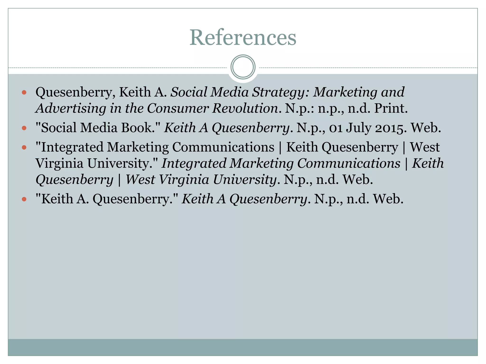 References
 Quesenberry, Keith A. Social Media Strategy: Marketing and
Advertising in the Consumer Revolution. N.p.: n.p., n.d. Print.
 "Social Media Book." Keith A Quesenberry. N.p., 01 July 2015. Web.
 "Integrated Marketing Communications | Keith Quesenberry | West
Virginia University." Integrated Marketing Communications | Keith
Quesenberry | West Virginia University. N.p., n.d. Web.
 "Keith A. Quesenberry." Keith A Quesenberry. N.p., n.d. Web.
 