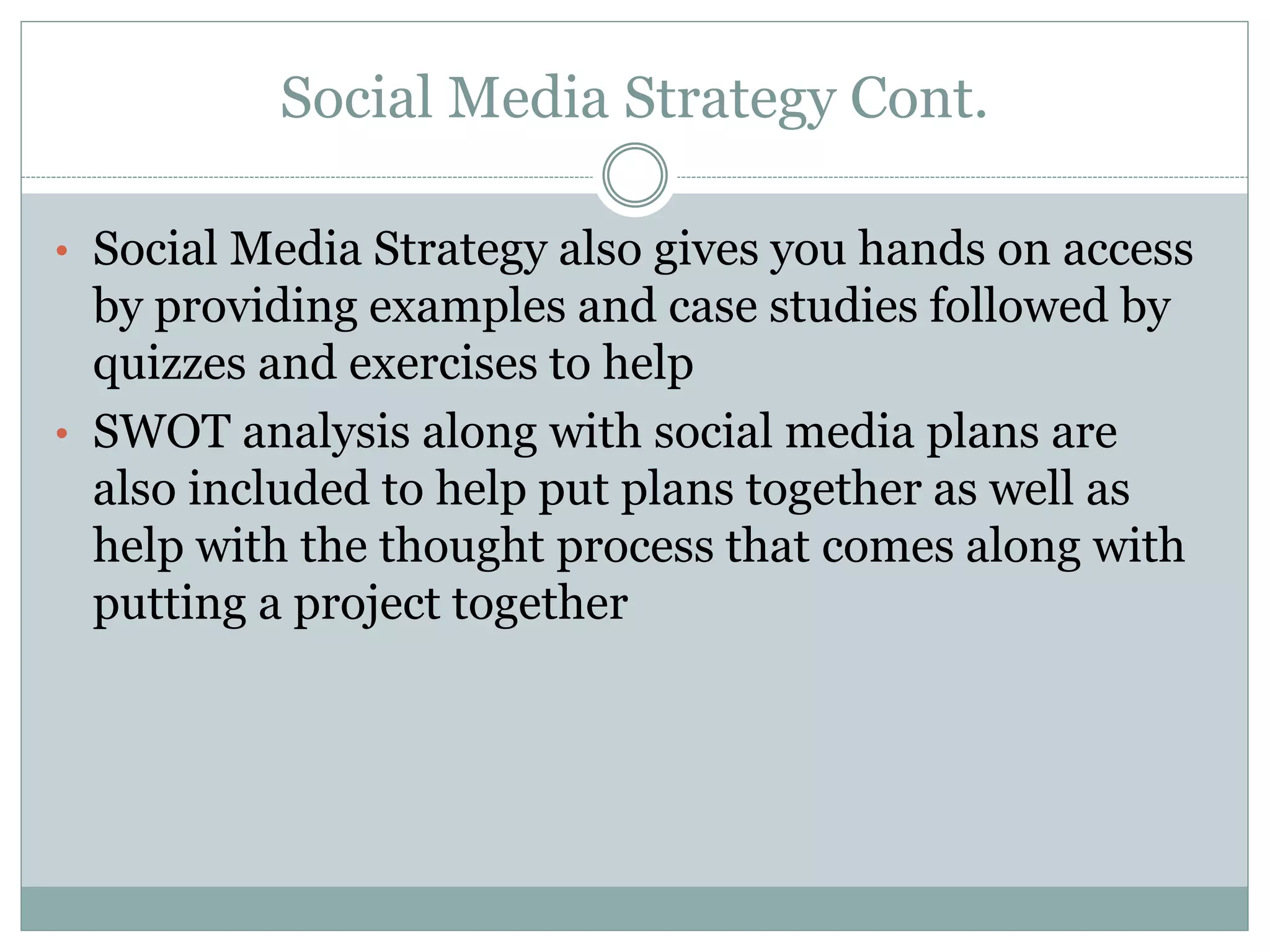 Social Media Strategy Cont.
• Social Media Strategy also gives you hands on access
by providing examples and case studies followed by
quizzes and exercises to help
• SWOT analysis along with social media plans are
also included to help put plans together as well as
help with the thought process that comes along with
putting a project together
 
