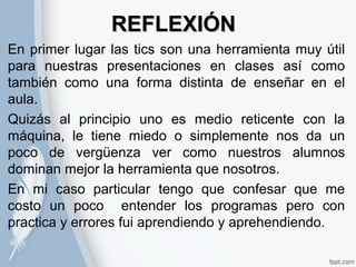 RREEFFLLEEXXIIÓÓNN 
En primer lugar las tics son una herramienta muy útil 
para nuestras presentaciones en clases así como 
también como una forma distinta de enseñar en el 
aula. 
Quizás al principio uno es medio reticente con la 
máquina, le tiene miedo o simplemente nos da un 
poco de vergüenza ver como nuestros alumnos 
dominan mejor la herramienta que nosotros. 
En mi caso particular tengo que confesar que me 
costo un poco entender los programas pero con 
practica y errores fui aprendiendo y aprehendiendo. 
 