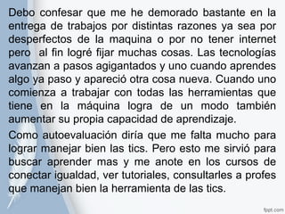 Debo confesar que me he demorado bastante en la 
entrega de trabajos por distintas razones ya sea por 
desperfectos de la maquina o por no tener internet 
pero al fin logré fijar muchas cosas. Las tecnologías 
avanzan a pasos agigantados y uno cuando aprendes 
algo ya paso y apareció otra cosa nueva. Cuando uno 
comienza a trabajar con todas las herramientas que 
tiene en la máquina logra de un modo también 
aumentar su propia capacidad de aprendizaje. 
Como autoevaluación diría que me falta mucho para 
lograr manejar bien las tics. Pero esto me sirvió para 
buscar aprender mas y me anote en los cursos de 
conectar igualdad, ver tutoriales, consultarles a profes 
que manejan bien la herramienta de las tics. 
 