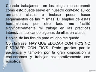 Cuando trabajamos en los blogs, me sorprendí 
como esto puede servir en nuestro contexto áulico 
armando clases e incluso poder hacer 
seguimientos de las mismas. El empleo de estas 
herramientas por otro lado me facilitó 
significativamente mi trabajo en las prácticas 
intensivas, aplicando algunas de ellas en clases. 
Hablar de las tics da para mucho me quedo 
Con la frase HAY QUE EDUCAR CON TIC’S NO 
DISTRAER CON TIC’S. Profe gracias por la 
paciencia y también por la gran disposición a 
escucharnos y trabajar colaborativamente con 
nosotros. 
 