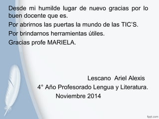 Desde mi humilde lugar de nuevo gracias por lo 
buen docente que es. 
Por abrirnos las puertas la mundo de las TIC’S. 
Por brindarnos herramientas útiles. 
Gracias profe MARIELA. 
Lescano Ariel Alexis 
4° Año Profesorado Lengua y Literatura. 
Noviembre 2014 
