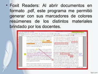 • Foxit Readers: Al abrir documentos en 
formato .pdf, este programa me permitió 
generar con sus marcadores de colores 
resúmenes de los distintos materiales 
brindado por los docentes. 
 