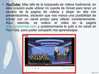 • YouTube: Mas allá de la búsqueda de videos tradicional, en 
esta ocasión pude utilizar mi cuenta de Gmail para tener un 
usuario de la pagina de videos y alojar en ella mis 
presentaciones, situación que nos marca una posibilidad de 
contar con un canal propio para utilizar constantemente. 
Aquí, además, se realizo el video en la pagina 
www.goanimate.com y posteriormente lo subí a mi canal en 
YouTube, para poder compartir mis aprendizajes. 
 
