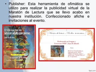 • Publisher: Esta herramienta de ofimática se 
utilizo para realizar la publicidad virtual de la 
Maratón de Lectura que se llevo acabo en 
nuestra institución. Confeccionado afiche e 
invitaciones al evento. 
 