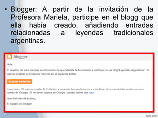 • Blogger: A partir de la invitación de la 
Profesora Mariela, participe en el blogg que 
ella había creado, añadiendo entradas 
relacionadas a leyendas tradicionales 
argentinas. 
 