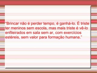 “ Brincar não é perder tempo, é ganhá-lo. È triste ter meninos sem escola, mas mais triste é vê-lo enfileirados em sala sem ar, com exercícios estéreis, sem valor para formação humana.” 