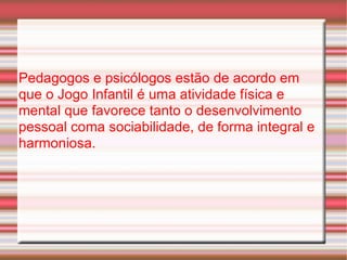 Pedagogos e psicólogos estão de acordo em que o Jogo Infantil é uma atividade física e mental que favorece tanto o desenvolvimento pessoal coma sociabilidade, de forma integral e harmoniosa. 