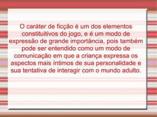 O caráter de ficção é um dos elementos constituitivos do jogo, e é um modo de expressão de grande importância, pois também pode ser entendido como um modo de comunicação em que a criança expressa os aspectos mais íntimos de sua personalidade e sua tentativa de interagir com o mundo adulto. 